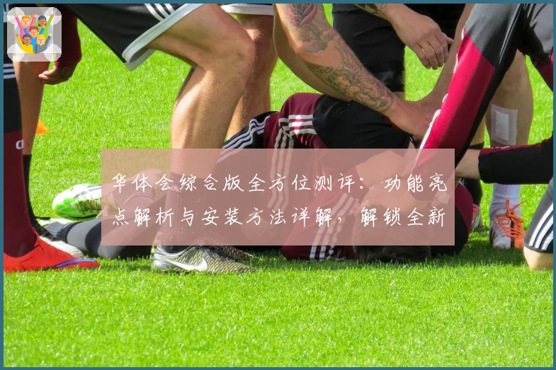 华体会综合版全方位测评：功能亮点解析与安装方法详解，解锁全新体验