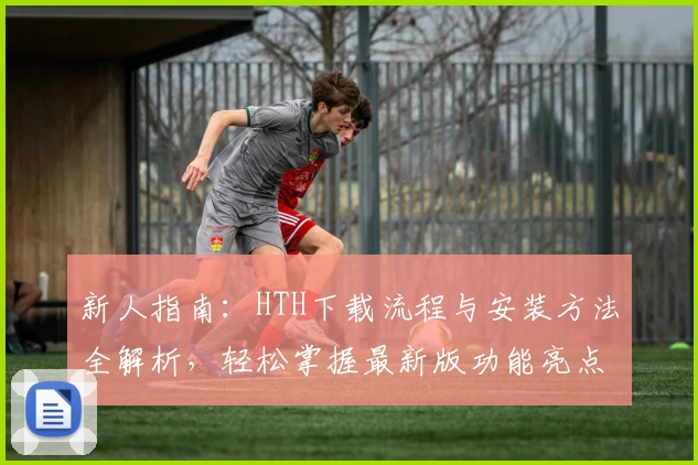 新人指南：HTH下载流程与安装方法全解析，轻松掌握最新版功能亮点