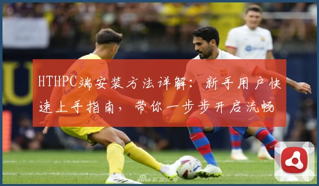 HTHPC端安装方法详解:新手用户快速上手指南,带你一步步开启流畅使用体验