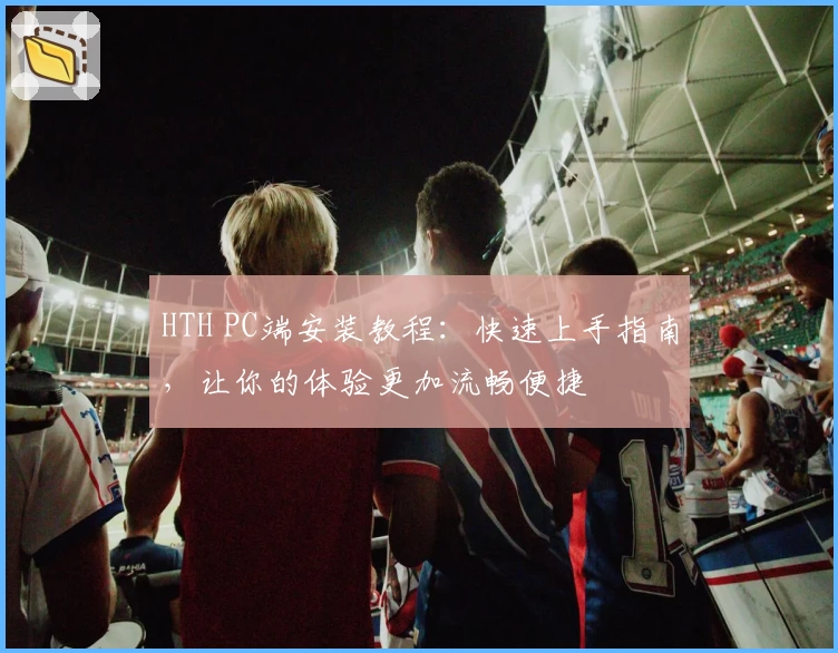 HTH PC端安装教程：快速上手指南，让你的体验更加流畅便捷