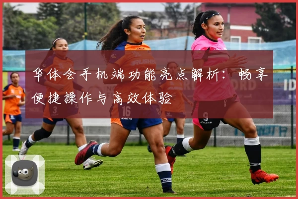 华体会手机端功能亮点解析：畅享便捷操作与高效体验