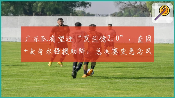 广东队有望迎“莫兰德2.0”，奎因+麦考尔强援助阵，总决赛变悬念风暴！