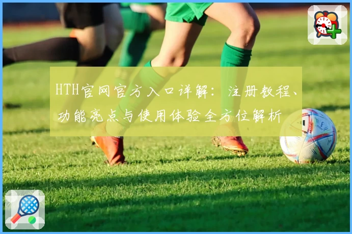 HTH官网官方入口详解：注册教程、功能亮点与使用体验全方位解析