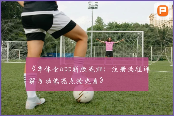 《华体会app新版亮相：注册流程详解与功能亮点抢先看》