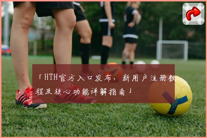「HTH官方入口发布，新用户注册教程及核心功能详解指南」