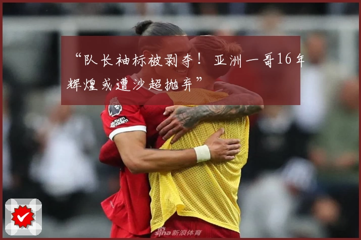 “队长袖标被剥夺！亚洲一哥16年辉煌或遭沙超抛弃”