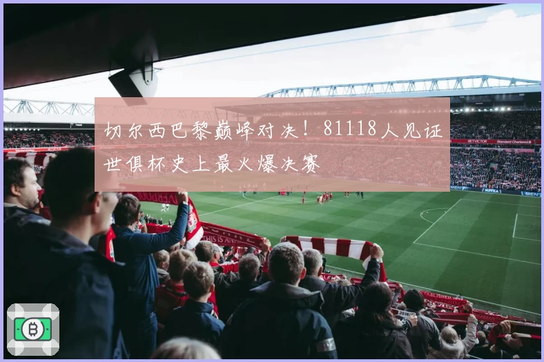 切尔西巴黎巅峰对决!81118人见证世俱杯史上最火爆决赛