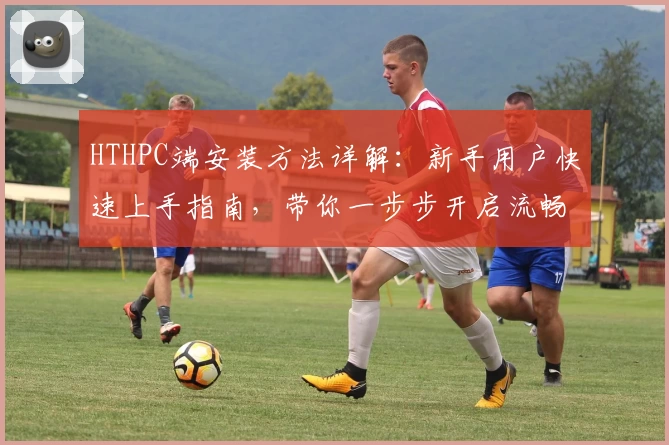 HTHPC端安装方法详解：新手用户快速上手指南，带你一步步开启流畅使用体验