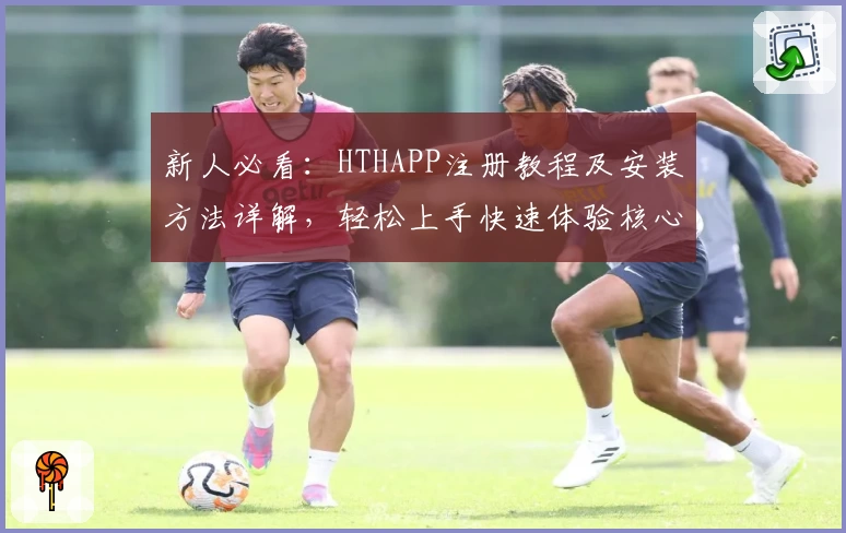 新人必看：HTHAPP注册教程及安装方法详解，轻松上手快速体验核心功能