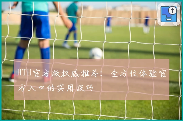 HTH官方版权威推荐：全方位体验官方入口的实用技巧