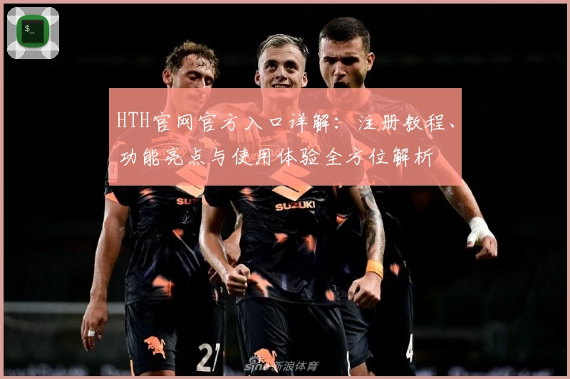 HTH官网官方入口详解：注册教程、功能亮点与使用体验全方位解析