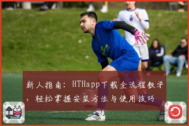 新人指南：HTHapp下载全流程教学，轻松掌握安装方法与使用技巧