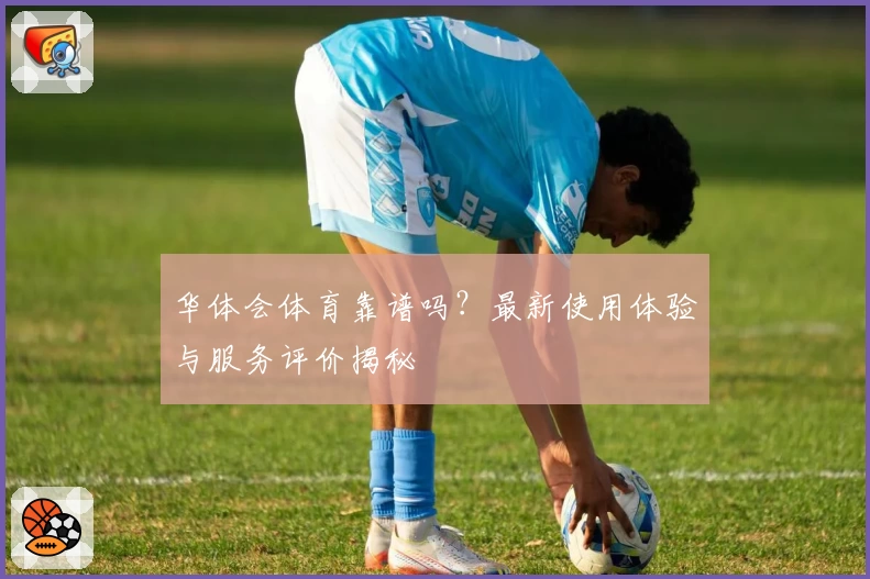华体会体育靠谱吗？最新使用体验与服务评价揭秘