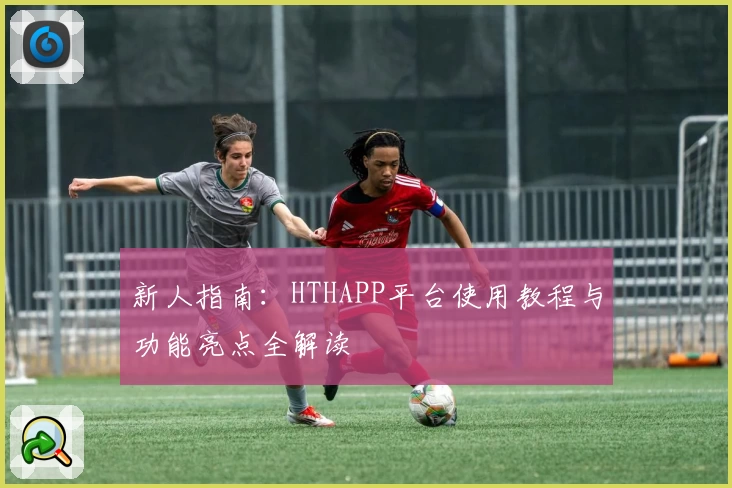 新人指南：HTHAPP平台使用教程与功能亮点全解读