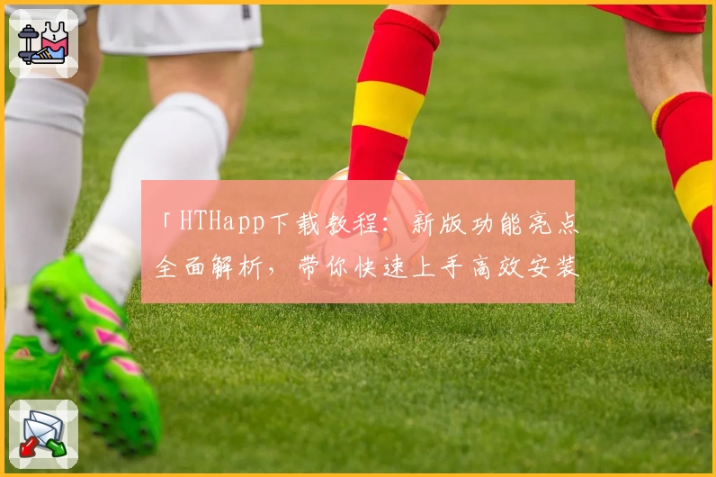 「HTHapp下载教程：新版功能亮点全面解析，带你快速上手高效安装使用」