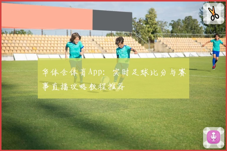 华体会体育App:实时足球比分与赛事直播攻略教程推荐