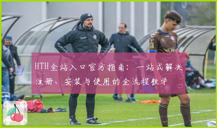 HTH全站入口官方指南：一站式解决注册、安装与使用的全流程教学