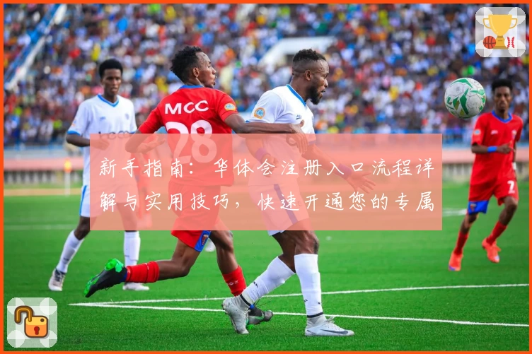 新手指南：华体会注册入口流程详解与实用技巧，快速开通您的专属账号