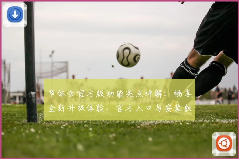 华体会官方版功能亮点详解：畅享全新升级体验，官方入口与安装教程一网打尽